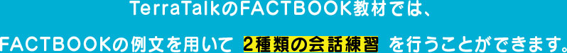 TerraTalkのFACTBOOK教材では、 FACTBOOKの例文を用いて 2種類の会話練習 を行うことができます。