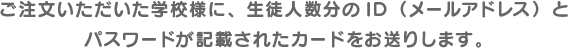 ご注文いただいた学校様に、生徒人数分のID（メールアドレス）とパスワードが記載されたカードをお送りします。